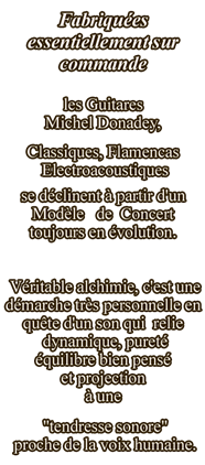 Fabriquées essentiellement sur commande, les guitares Donadey, classiques, flamencas, électroacoustiques, se déclinent à partir d'un modèle toujours en évolution... Véritable alchimie, c'est une démarche très personnelle en quête d'un son qui relie pureté, dynamique, équilibre bien pensé et projection à une certaine "tendresse sonore" proche de la voix humaine