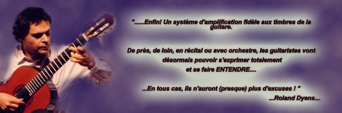 "...Enfin! Un système d'amplification fidèle aux timbres de la guitare. De près, de loin, en récital ou avec orchestre, les guitaristes vont désormais pouvoir s'exprimer totalement et se faire ENTENDRE... En tous cas, ils n'auront (presque) plus d'excuses !" Roland Dyens